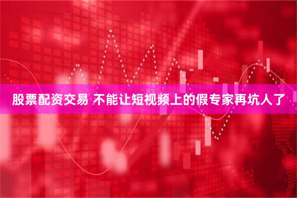 股票配资交易 不能让短视频上的假专家再坑人了