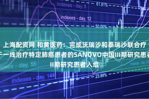 上海配资网 和黄医药：完成沃瑞沙和泰瑞沙联合疗法用于一线治疗特定肺癌患者的SANOVO中国III期研究患者入组