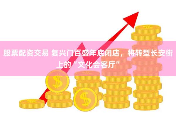 股票配资交易 复兴门百盛年底闭店，将转型长安街上的“文化会客厅”
