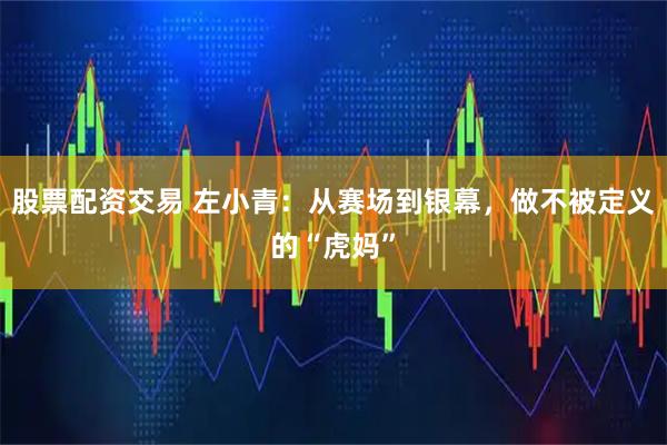 股票配资交易 左小青：从赛场到银幕，做不被定义的“虎妈”