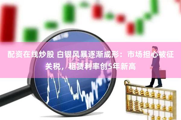 配资在线炒股 白银风暴逐渐成形：市场担心被征关税，租赁利率创5年新高