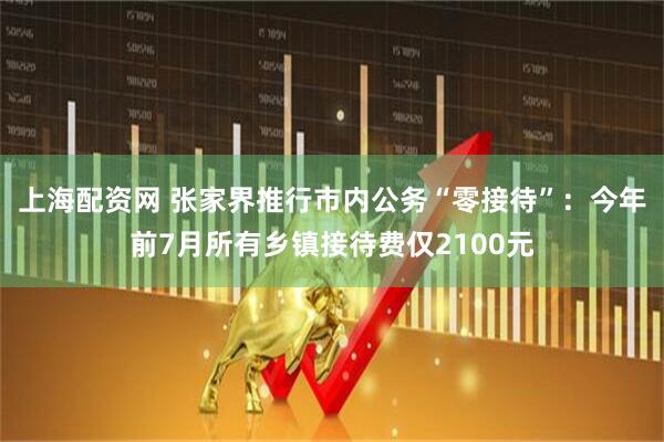 上海配资网 张家界推行市内公务“零接待”：今年前7月所有乡镇接待费仅2100元