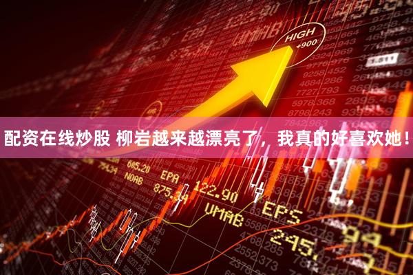 配资在线炒股 柳岩越来越漂亮了，我真的好喜欢她！