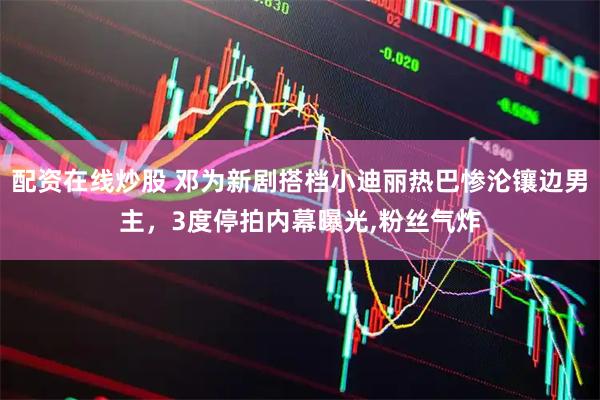 配资在线炒股 邓为新剧搭档小迪丽热巴惨沦镶边男主，3度停拍内幕曝光,粉丝气炸