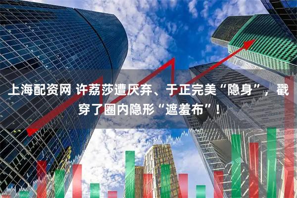 上海配资网 许荔莎遭厌弃、于正完美“隐身”，戳穿了圈内隐形“遮羞布”！