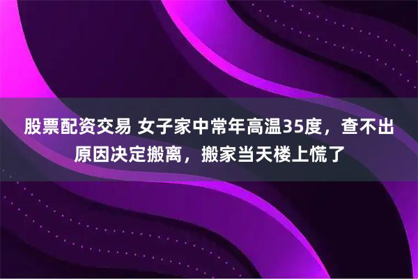 股票配资交易 女子家中常年高温35度，查不出原因决定搬离，搬家当天楼上慌了