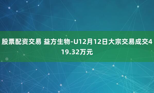 股票配资交易 益方生物-U12月12日大宗交易成交419.32万元