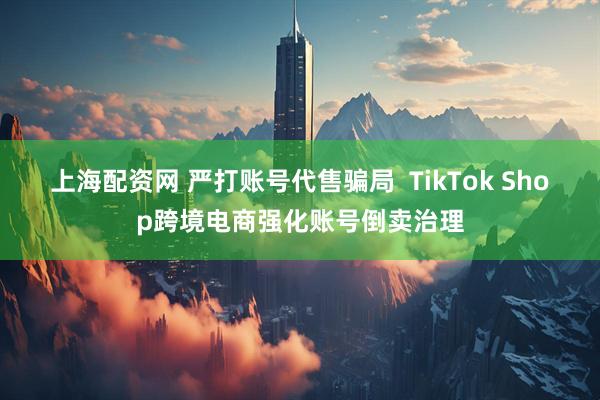 上海配资网 严打账号代售骗局  TikTok Shop跨境电商强化账号倒卖治理