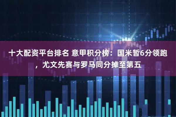 十大配资平台排名 意甲积分榜：国米暂6分领跑，尤文先赛与罗马同分掉至第五