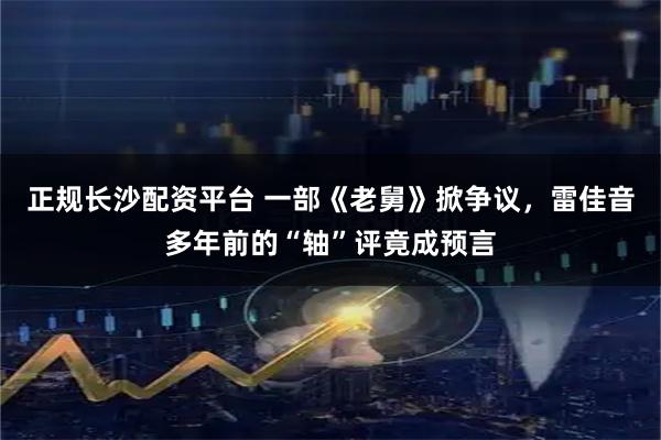 正规长沙配资平台 一部《老舅》掀争议，雷佳音多年前的“轴”评竟成预言