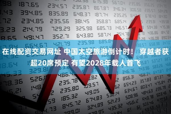 在线配资交易网址 中国太空旅游倒计时！ 穿越者获超20席预定 有望2028年载人首飞