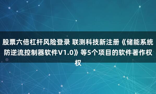 股票六倍杠杆风险登录 联测科技新注册《储能系统防逆流控制器软件V1.0》等5个项目的软件著作权