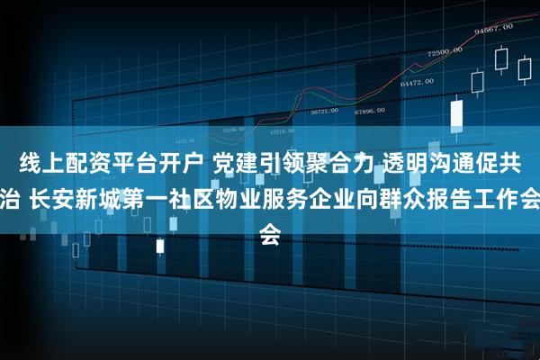 线上配资平台开户 党建引领聚合力 透明沟通促共治 长安新城第一社区物业服务企业向群众报告工作会