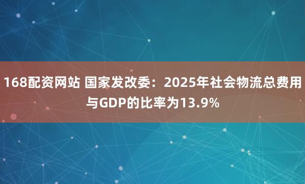 168配资网站 国家发改委：2025年社会物流总费用与GDP的比率为13.9%
