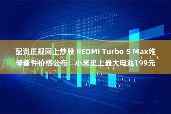 配资正规网上炒股 REDMI Turbo 5 Max维修备件价格公布：小米史上最大电池199元
