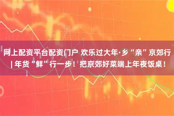 网上配资平台配资门户 欢乐过大年·乡“亲”京郊行 | 年货“鲜”行一步！把京郊好菜端上年夜饭桌！