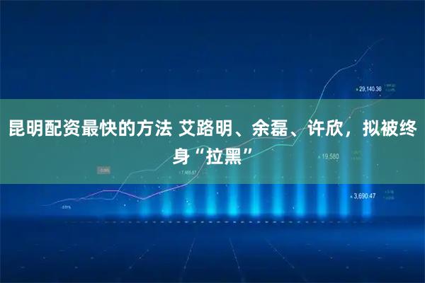 昆明配资最快的方法 艾路明、余磊、许欣，拟被终身“拉黑”