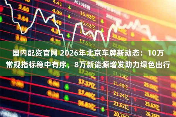 国内配资官网 2026年北京车牌新动态：10万常规指标稳中有序，8万新能源增发助力绿色出行