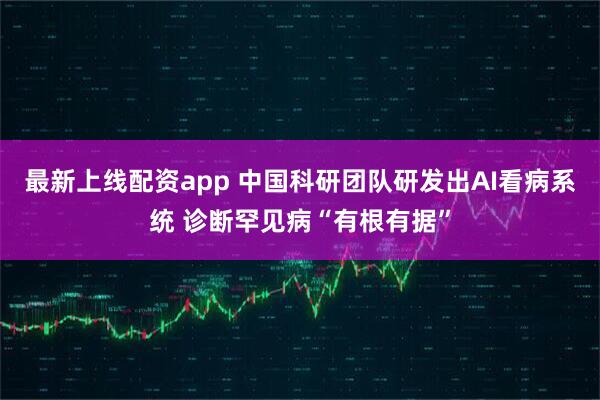 最新上线配资app 中国科研团队研发出AI看病系统 诊断罕见病“有根有据”