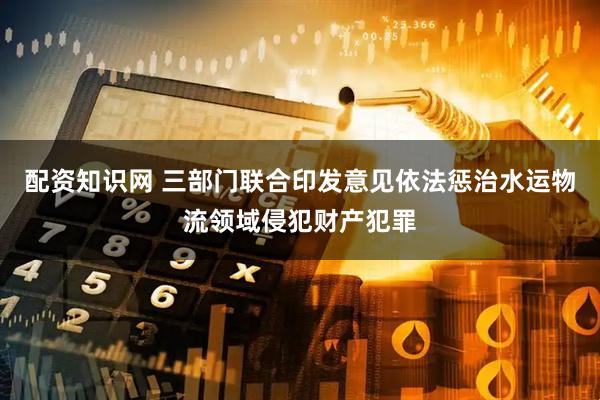 配资知识网 三部门联合印发意见依法惩治水运物流领域侵犯财产犯罪