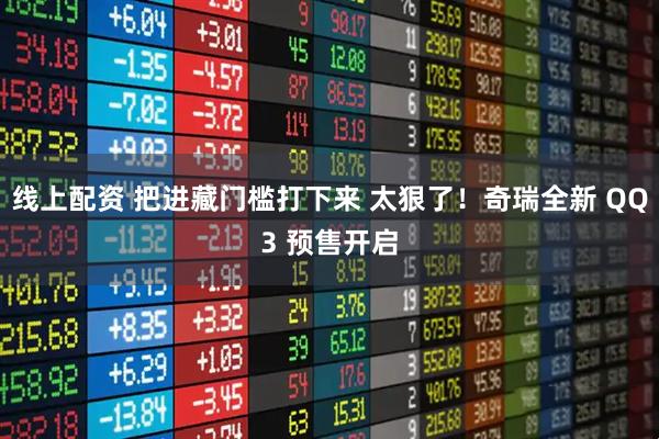 线上配资 把进藏门槛打下来 太狠了！奇瑞全新 QQ3 预售开启