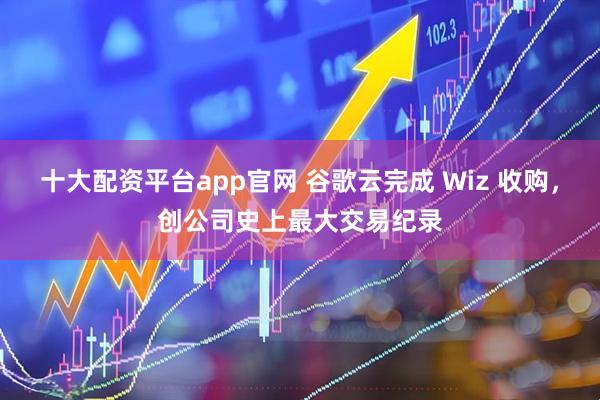 十大配资平台app官网 谷歌云完成 Wiz 收购，创公司史上最大交易纪录