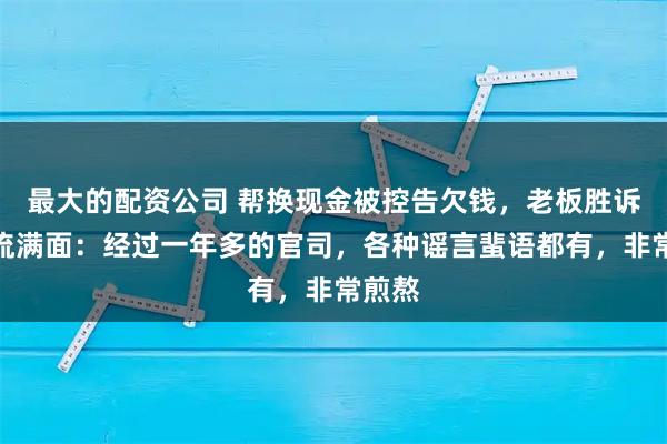 最大的配资公司 帮换现金被控告欠钱，老板胜诉后泪流满面：经过一年多的官司，各种谣言蜚语都有，非常煎熬