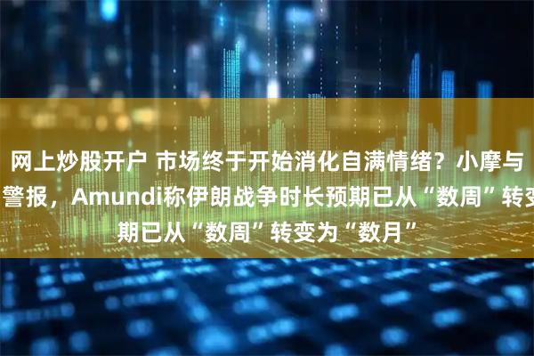 网上炒股开户 市场终于开始消化自满情绪？小摩与BCA齐拉响警报，Amundi称伊朗战争时长预期已从“数周”转变为“数月”