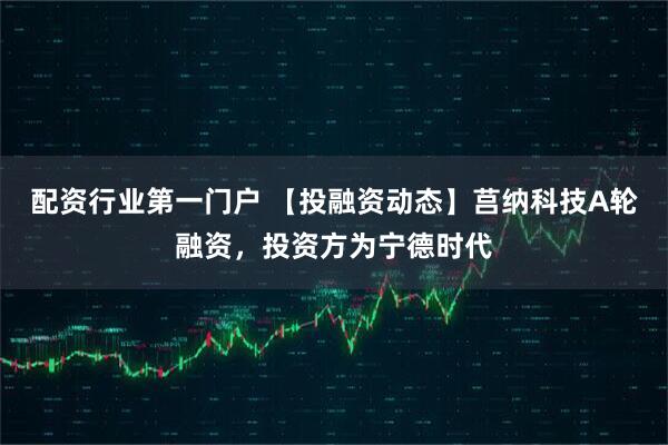 配资行业第一门户 【投融资动态】莒纳科技A轮融资，投资方为宁德时代