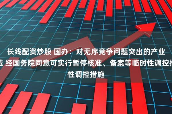 长线配资炒股 国办：对无序竞争问题突出的产业领域 经国务院同意可实行暂停核准、备案等临时性调控措施