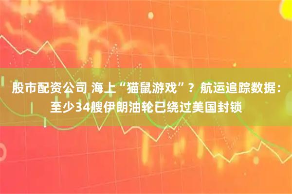 股市配资公司 海上“猫鼠游戏”？航运追踪数据：至少34艘伊朗油轮已绕过美国封锁