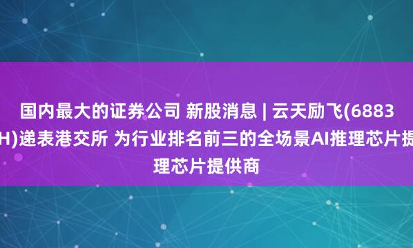 国内最大的证券公司 新股消息 | 云天励飞(688343.SH)递表港交所 为行业排名前三的全场景AI推理芯片提供商