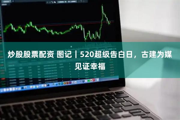 炒股股票配资 图记｜520超级告白日，古建为媒见证幸福