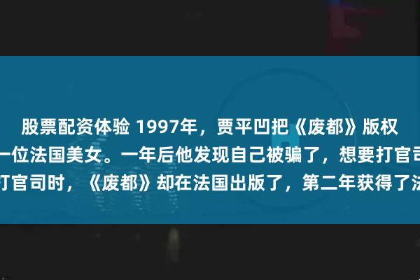 股票配资体验 1997年，贾平凹把《废都》版权以10000美元价格卖给一位法国美女。一年后他发现自己被骗了，想要打官司时，《废都》却在法国出版了，第二年获得了法国文坛的费米娜文学奖