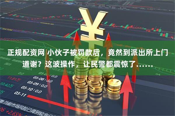 正规配资网 小伙子被罚款后，竟然到派出所上门道谢？这波操作，让民警都震惊了……