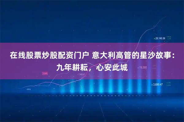 在线股票炒股配资门户 意大利高管的星沙故事：九年耕耘，心安此城