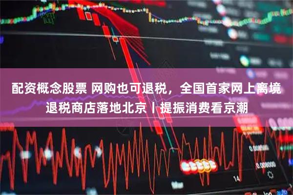 配资概念股票 网购也可退税，全国首家网上离境退税商店落地北京丨提振消费看京潮