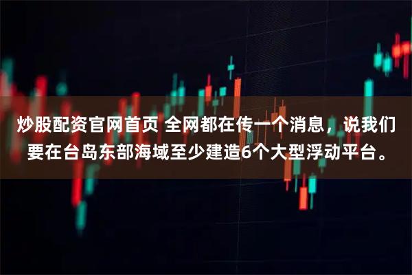 炒股配资官网首页 全网都在传一个消息，说我们要在台岛东部海域至少建造6个大型浮动平台。