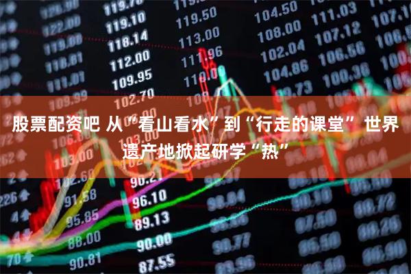 股票配资吧 从“看山看水”到“行走的课堂” 世界遗产地掀起研学“热”
