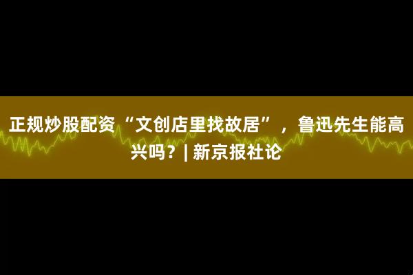 正规炒股配资 “文创店里找故居” ，鲁迅先生能高兴吗？| 新京报社论