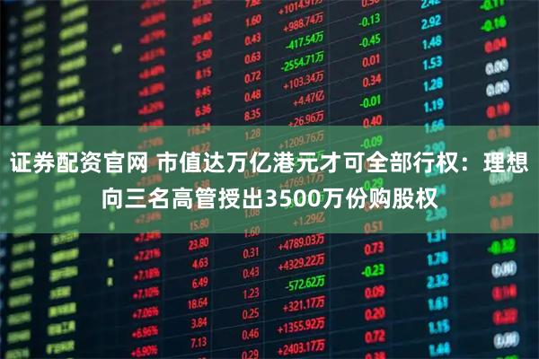 证券配资官网 市值达万亿港元才可全部行权：理想向三名高管授出3500万份购股权