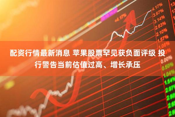 配资行情最新消息 苹果股票罕见获负面评级 投行警告当前估值过高、增长承压