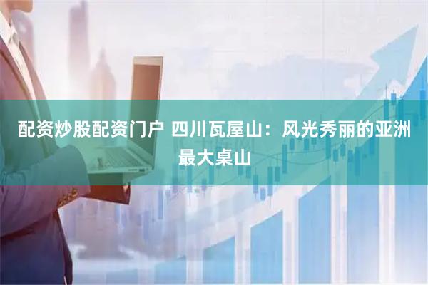 配资炒股配资门户 四川瓦屋山：风光秀丽的亚洲最大桌山